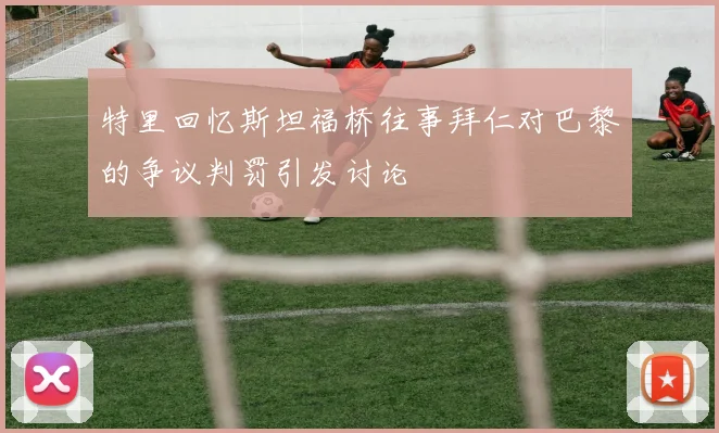 特里回忆斯坦福桥往事拜仁对巴黎的争议判罚引发讨论