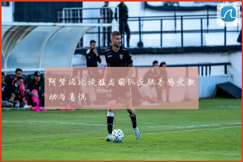 阿努诺比谈猛龙前队友联系感受激动与喜悦