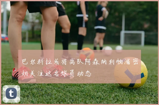 巴尔科拉或将离队阿森纳利物浦密切关注这名球员动态