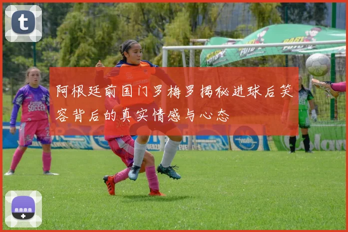 阿根廷前国门罗梅罗揭秘进球后笑容背后的真实情感与心态