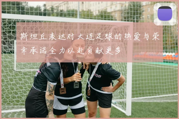 斯坦丘表达对大连足球的热爱与荣幸承诺全力以赴贡献更多