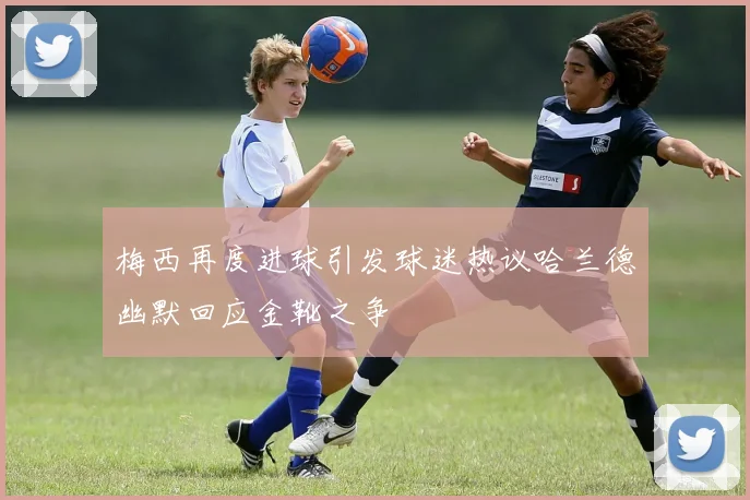 梅西再度进球引发球迷热议哈兰德幽默回应金靴之争