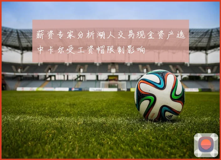 薪资专家分析湖人交易现金资产选中卡尔受工资帽限制影响