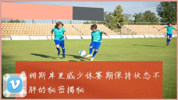 詹姆斯库里威少休赛期保持状态不发胖的秘密揭秘