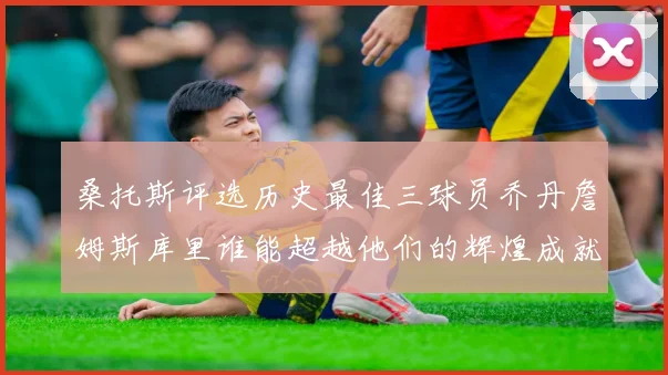 桑托斯评选历史最佳三球员乔丹詹姆斯库里谁能超越他们的辉煌成就