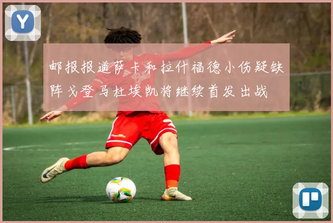 邮报报道萨卡和拉什福德小伤疑缺阵戈登马杜埃凯将继续首发出战