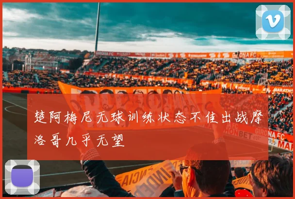 楚阿梅尼无球训练状态不佳出战摩洛哥几乎无望