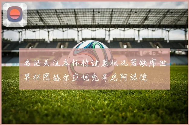 名记关注本怀特健康状况若缺席世界杯图赫尔应优先考虑阿诺德