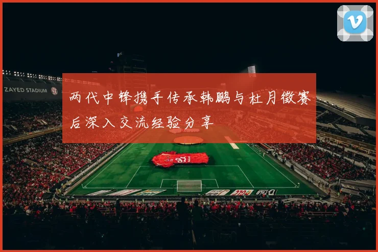 两代中锋携手传承韩鹏与杜月徵赛后深入交流经验分享