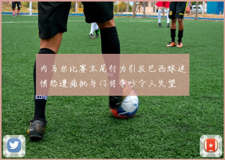内马尔比赛末尾行为引发巴西球迷愤怒遭痛批与门将争吵令人失望