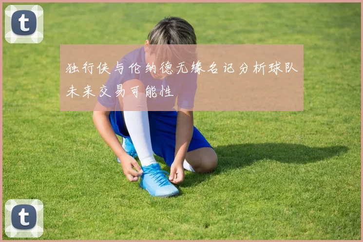 独行侠与伦纳德无缘名记分析球队未来交易可能性
