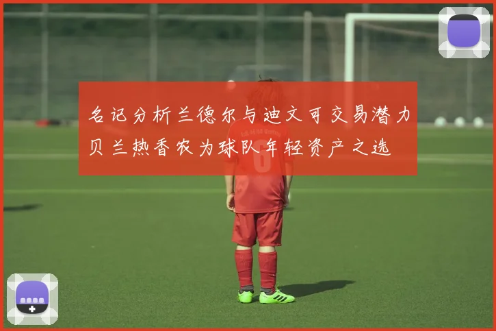 名记分析兰德尔与迪文可交易潜力贝兰热香农为球队年轻资产之选