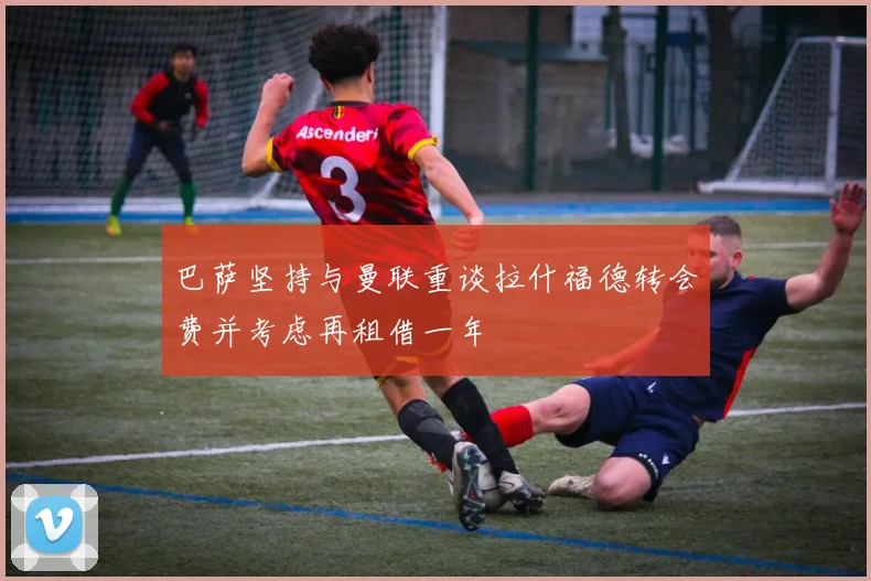 巴萨坚持与曼联重谈拉什福德转会费并考虑再租借一年