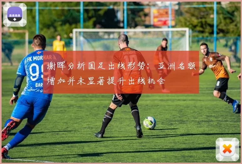 谢晖分析国足出线形势：亚洲名额增加并未显著提升出线机会