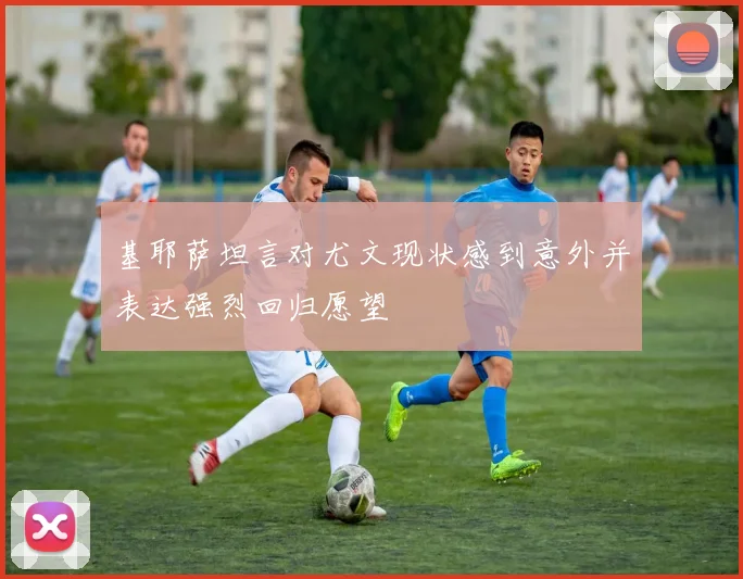 基耶萨坦言对尤文现状感到意外并表达强烈回归愿望