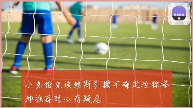 小克伦克谈赖斯引援不确定性称塔帅推荐时心存疑虑