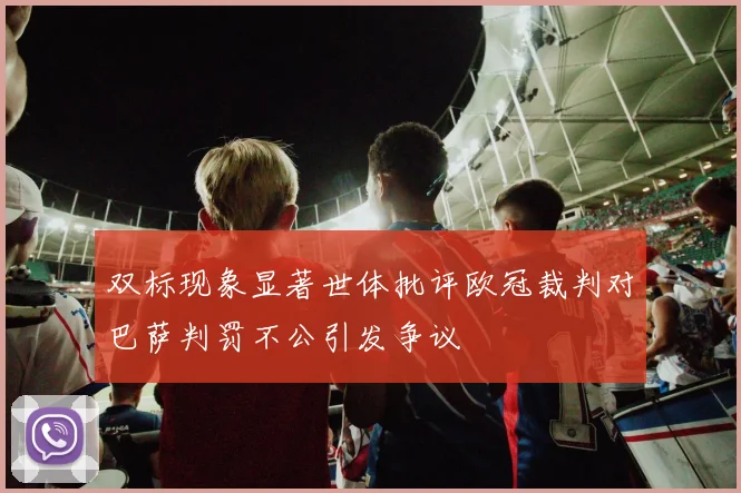 双标现象显著世体批评欧冠裁判对巴萨判罚不公引发争议