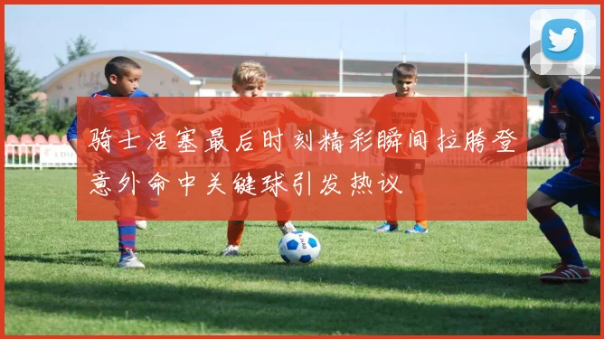 骑士活塞最后时刻精彩瞬间拉胯登意外命中关键球引发热议