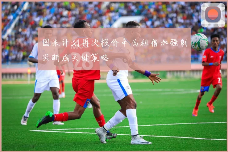 国米计划再次报价辛戈租借加强制买断成关键策略