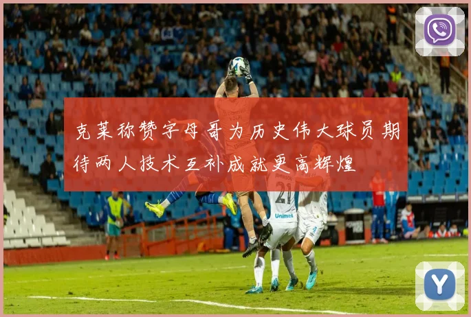 克莱称赞字母哥为历史伟大球员期待两人技术互补成就更高辉煌